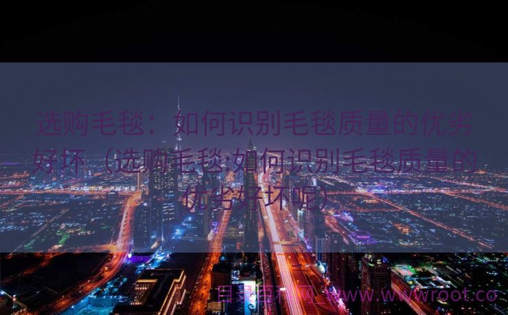 选购毛毯：如何识别毛毯质量的优劣好坏（选购毛毯:如何识别毛毯质量的优劣好坏呢）