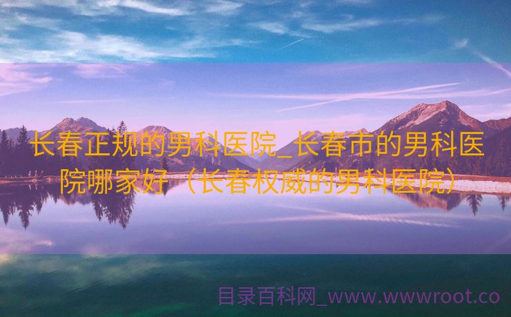 长春正规的男科医院_长春市的男科医院哪家好（长春权威的男科医院）