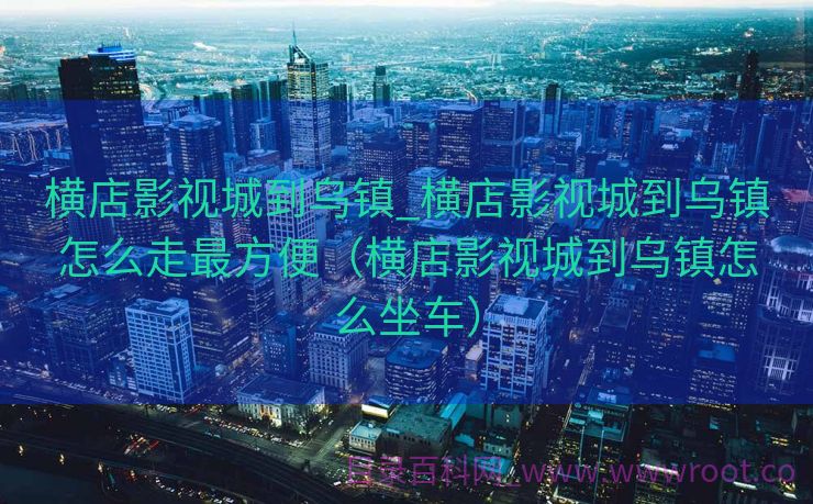 横店影视城到乌镇_横店影视城到乌镇怎么走最方便（横店影视城到乌镇怎么坐车）