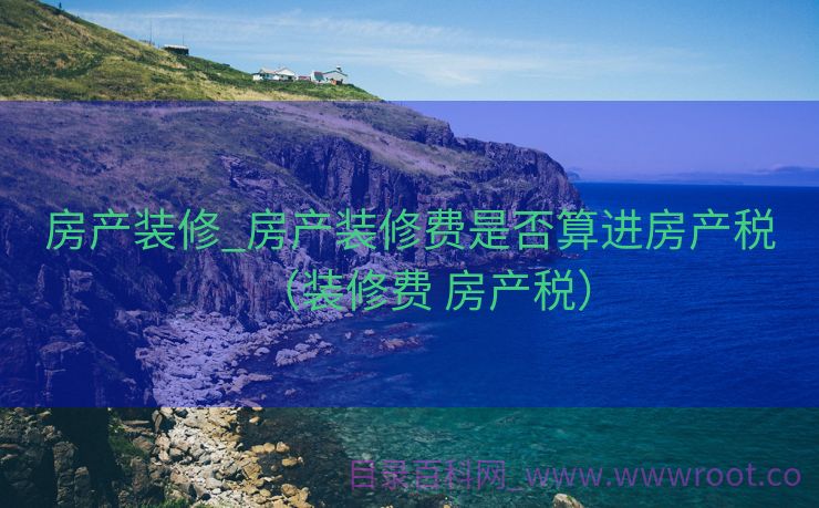 房产装修_房产装修费是否算进房产税（装修费 房产税）