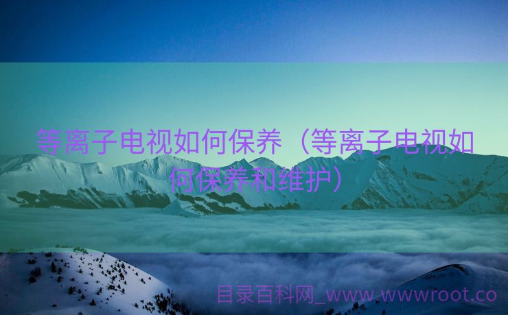 等离子电视如何保养（等离子电视如何保养和维护）