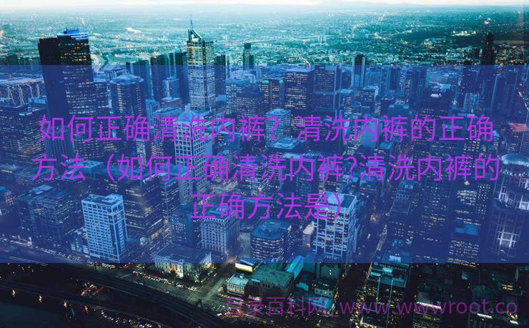 如何正确清洗内裤？清洗内裤的正确方法（如何正确清洗内裤?清洗内裤的正确方法是）