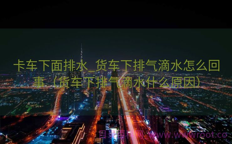 卡车下面排水_货车下排气滴水怎么回事（货车下排气滴水什么原因）