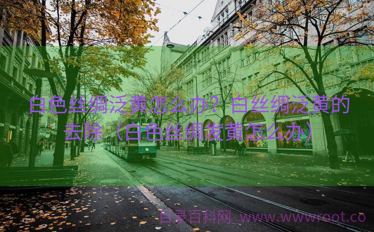 白色丝绸泛黄怎么办？白丝绸泛黄的去除（白色丝绸发黄怎么办）