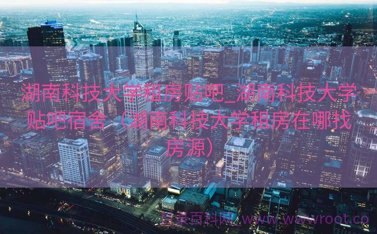 湖南科技大学租房贴吧_湖南科技大学贴吧宿舍（湖南科技大学租房在哪找房源）