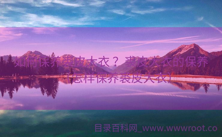 如何保养裘皮大衣 ？裘皮大衣的保养（怎样保养裘皮大衣）