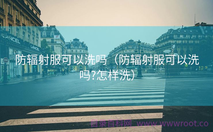 防辐射服可以洗吗（防辐射服可以洗吗?怎样洗）