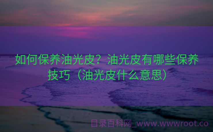 如何保养油光皮？油光皮有哪些保养技巧（油光皮什么意思）