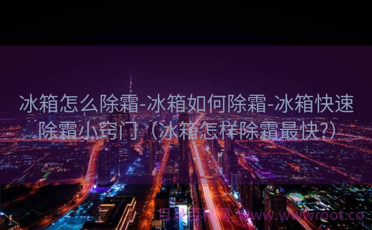 冰箱怎么除霜-冰箱如何除霜-冰箱快速除霜小窍门（冰箱怎样除霜最快?）