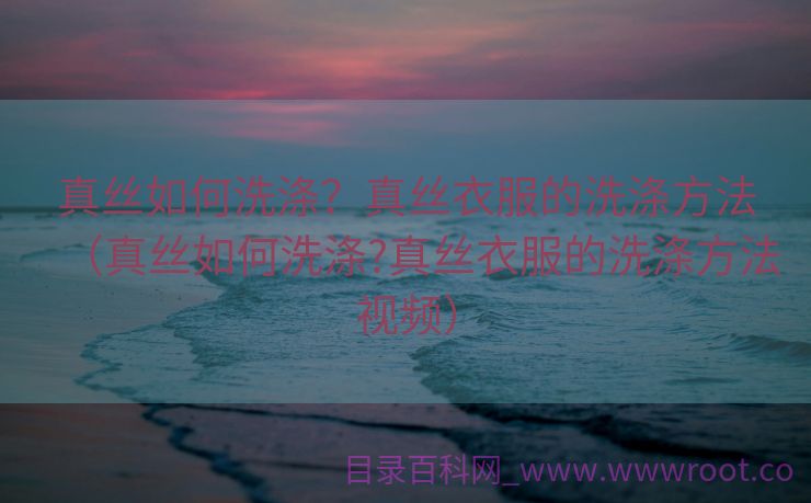 真丝如何洗涤？真丝衣服的洗涤方法（真丝如何洗涤?真丝衣服的洗涤方法视频）