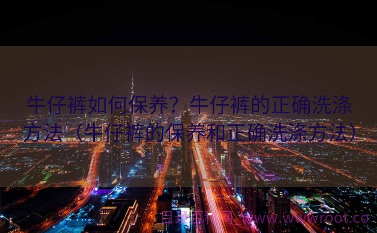牛仔裤如何保养？牛仔裤的正确洗涤方法（牛仔裤的保养和正确洗涤方法）