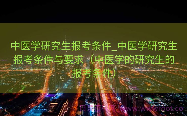 中医学研究生报考条件_中医学研究生报考条件与要求（中医学的研究生的报考条件）