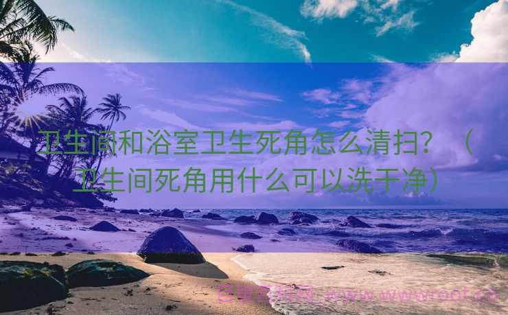卫生间和浴室卫生死角怎么清扫？（卫生间死角用什么可以洗干净）