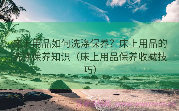 床上用品如何洗涤保养？床上用品的洗涤保养知识（床上用品保养收藏技巧）
