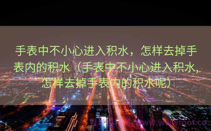 手表中不小心进入积水，怎样去掉手表内的积水（手表中不小心进入积水,怎样去掉手表内的积水呢）