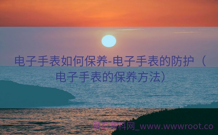 电子手表如何保养-电子手表的防护（电子手表的保养方法）