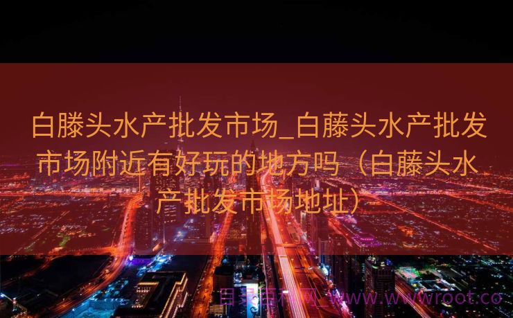 白滕头水产批发市场_白藤头水产批发市场附近有好玩的地方吗（白藤头水产批发市场地址）