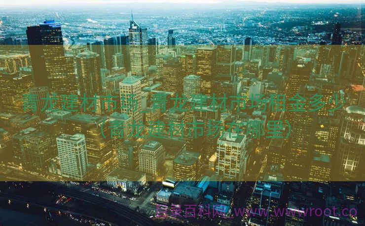 青龙建材市场_青龙建材市场租金多少（青龙建材市场在哪里）