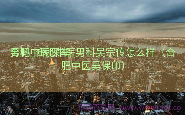 合肥中医保举
男科_合肥中医男科吴宗传怎么样（合肥中医吴保印）
