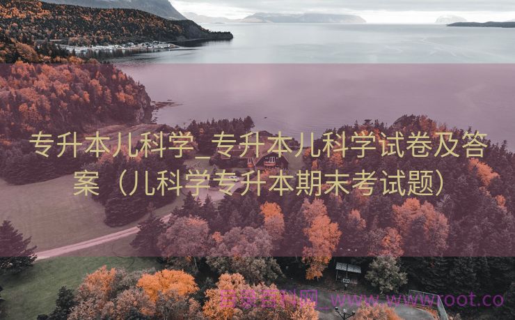 专升本儿科学_专升本儿科学试卷及答案（儿科学专升本期末考试题）