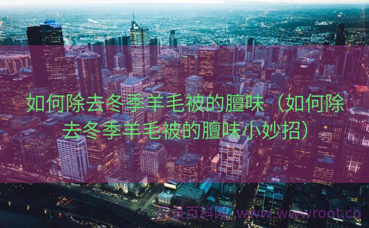 如何除去冬季羊毛被的膻味（如何除去冬季羊毛被的膻味小妙招）