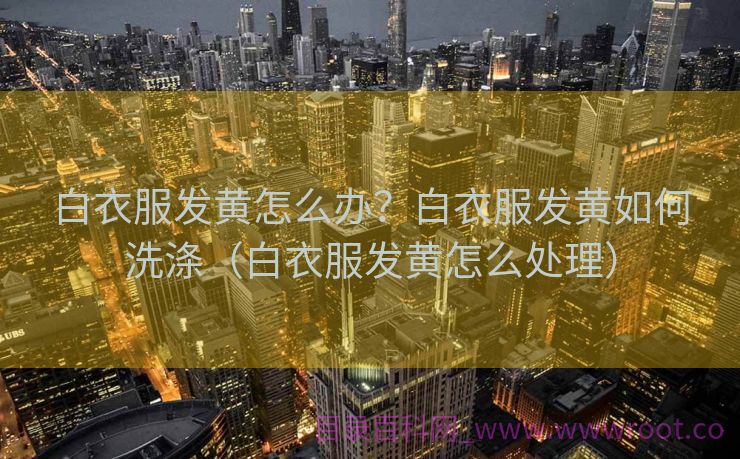 白衣服发黄怎么办？白衣服发黄如何洗涤（白衣服发黄怎么处理）