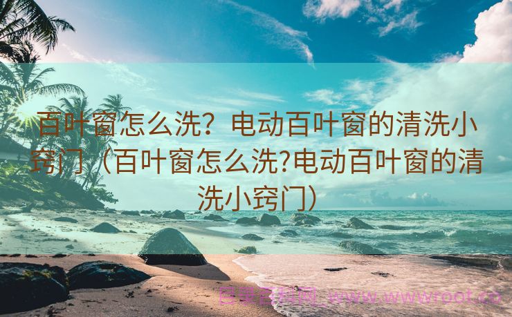 百叶窗怎么洗？电动百叶窗的清洗小窍门（百叶窗怎么洗?电动百叶窗的清洗小窍门）